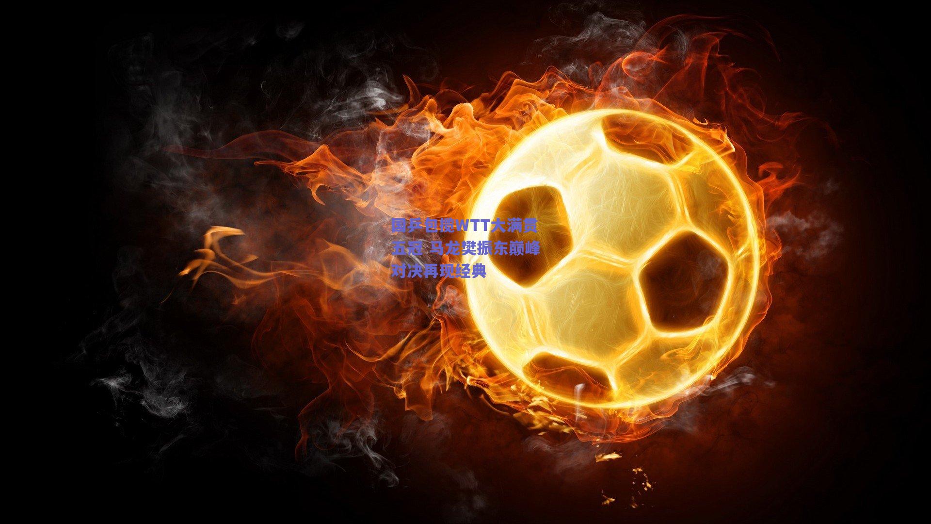 国乒包揽WTT大满贯五冠 马龙樊振东巅峰对决再现经典